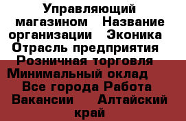 Управляющий магазином › Название организации ­ Эконика › Отрасль предприятия ­ Розничная торговля › Минимальный оклад ­ 1 - Все города Работа » Вакансии   . Алтайский край